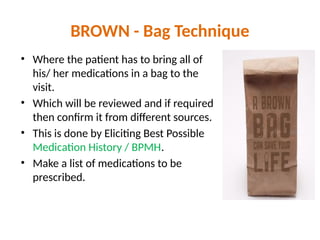 BROWN - Bag Technique
• Where the patient has to bring all of
his/ her medications in a bag to the
visit.
• Which will be reviewed and if required
then confirm it from different sources.
• This is done by Eliciting Best Possible
Medication History / BPMH.
• Make a list of medications to be
prescribed.
 