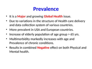 Prevalence
• It is a Major and growing Global Health issue.
• Due to variations in the structure of Health care delivery
and data collection system of various countries.
• More prevalent in USA and European countries.
• Increase of elderly population of age group > 65 yrs.
• Multimorbidity markedly increases with age and
Prevalence of chronic conditions.
• Results in combined Negative effect on both Physical and
Mental health.
 