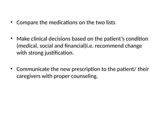 • Compare the medications on the two lists
• Make clinical decisions based on the patient’s condition
(medical, social and financial)i.e. recommend change
with strong justification.
• Communicate the new prescription to the patient/ their
caregivers with proper counseling.
 