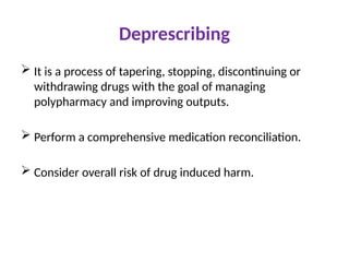 Deprescribing
 It is a process of tapering, stopping, discontinuing or
withdrawing drugs with the goal of managing
polypharmacy and improving outputs.
 Perform a comprehensive medication reconciliation.
 Consider overall risk of drug induced harm.
 