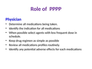 Role of PPPP
Physician
• Determine all medications being taken.
• Identify the indication for all medications
• When possible select agents with less frequent dose in
schedule.
• Keep drug regimen as simple as possible
• Review all medications profiles routinely.
• Identify any potential adverse effects for each medications
 