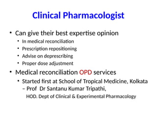 Clinical Pharmacologist
• Can give their best expertise opinion
• In medical reconciliation
• Prescription repositioning
• Advise on deprescribing
• Proper dose adjustment
• Medical reconciliation OPD services
• Started first at School of Tropical Medicine, Kolkata
– Prof Dr Santanu Kumar Tripathi,
HOD. Dept of Clinical & Experimental Pharmacology
 