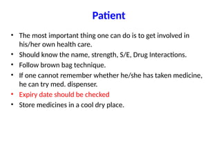 Patient
• The most important thing one can do is to get involved in
his/her own health care.
• Should know the name, strength, S/E, Drug Interactions.
• Follow brown bag technique.
• If one cannot remember whether he/she has taken medicine,
he can try med. dispenser.
• Expiry date should be checked
• Store medicines in a cool dry place.
 