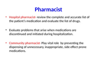 Pharmacist
• Hospital pharmacist- review the complete and accurate list of
the patient’s medication and evaluate the list of drugs.
• Evaluate problems that arise when medications are
discontinued and initiated during hospitalization.
• Community pharmacist- Play vital role by preventing the
dispensing of unnecessary, inappropriate, side effect prone
medications.
 