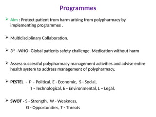 Programmes
 Aim : Protect patient from harm arising from polypharmacy by
implementing programmes .
 Multidisciplinary Collaboration.
 3rd
–WHO- Global patients safety challenge. Medication without harm
 Assess successful polypharmacy management activities and advise entire
health system to address management of polypharmacy.
 PESTEL - P – Political, E - Economic, S - Social,
T - Technological, E - Environmental, L – Legal.
 SWOT - S - Strength, W - Weakness,
O - Opportunities, T - Threats
 