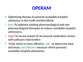 OPERAM
• Optimizing therapy to prevent avoidable hospital
admission in the multi morbid elderly.
• Aim :To optimize existing pharmacological and non
pharmacological therapies to reduce avoidable hospital
admissions.
• Goal :To access impact of structured medication review
with software intervention
• Finds which is more effective, safe to determine best
and most cost effective measure which prevents
avoidable hospital admissions.
 