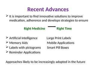 Recent Advances
 It is important to find innovative solutions to improve
medication, adherence and develops strategies to ensure
Right Medicine Right Time
 Artificial Intelligence Large Print Labels
 Memory Aids Mobile Applications
 Labels with pictograms Smart Pill Boxes
 Reminder Applications
Approaches likely to be increasingly adopted in the future
 