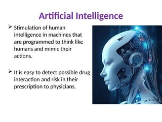 Artificial Intelligence
 Stimulation of human
intelligence in machines that
are programmed to think like
humans and mimic their
actions.
 It is easy to detect possible drug
interaction and risk in their
prescription to physicians.
 