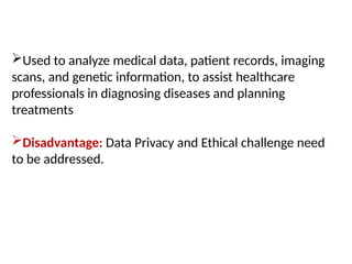 Used to analyze medical data, patient records, imaging
scans, and genetic information, to assist healthcare
professionals in diagnosing diseases and planning
treatments
Disadvantage: Data Privacy and Ethical challenge need
to be addressed.
 