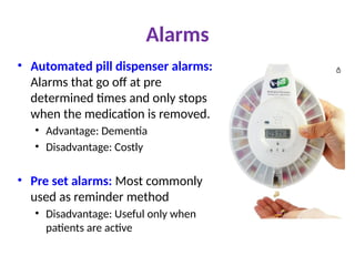 Alarms
• Automated pill dispenser alarms:
Alarms that go off at pre
determined times and only stops
when the medication is removed.
• Advantage: Dementia
• Disadvantage: Costly
• Pre set alarms: Most commonly
used as reminder method
• Disadvantage: Useful only when
patients are active
 
