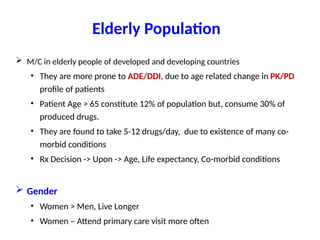 Elderly Population
 M/C in elderly people of developed and developing countries
• They are more prone to ADE/DDI, due to age related change in PK/PD
profile of patients
• Patient Age > 65 constitute 12% of population but, consume 30% of
produced drugs.
• They are found to take 5-12 drugs/day, due to existence of many co-
morbid conditions
• Rx Decision -> Upon -> Age, Life expectancy, Co-morbid conditions
 Gender
• Women > Men, Live Longer
• Women – Attend primary care visit more often
 