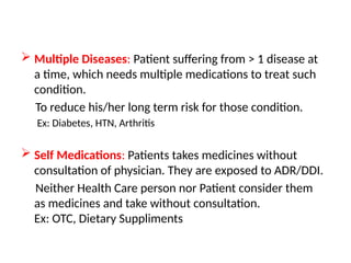  Multiple Diseases: Patient suffering from > 1 disease at
a time, which needs multiple medications to treat such
condition.
To reduce his/her long term risk for those condition.
Ex: Diabetes, HTN, Arthritis
 Self Medications: Patients takes medicines without
consultation of physician. They are exposed to ADR/DDI.
Neither Health Care person nor Patient consider them
as medicines and take without consultation.
Ex: OTC, Dietary Suppliments
 