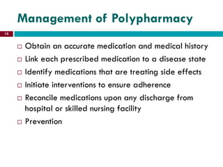 Management of Polypharmacy
 Obtain an accurate medication and medical history
 Link each prescribed medication to a disease state
 Identify medications that are treating side effects
 Initiate interventions to ensure adherence
 Reconcile medications upon any discharge from
hospital or skilled nursing facility
 Prevention
10
 