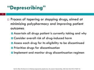 “Deprescribing”
 Process of tapering or stopping drugs, aimed at
minimizing polypharmacy and improving patient
outcomes
 Ascertain all drugs patient is currently taking and why
 Consider overall risk of drug-induced harm
 Assess each drug for its eligibility to be discontinued
 Prioritize drugs for discontinuation
 Implement and monitor drug discontinuation regimen
Scott IA, Hilmer SN, Reeve E, et al. Reducing inappropriate polypharmacy: the process of deprescribing. JAMA Intern Med 2015;175:827-34.
11
 
