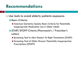 Recommendations
 Use tools to avoid elderly patients exposure:
 Beers Criteria:
 American Geriatrics Society Beers Criteria for Potentially
Inappropriate Medication Use in Older Adults
 START/STOPP Criteria (Pharmacist’s / Prescriber’s
Letter):
 Screening Tool to Alert Doctors To Right Treatments (START)
 Screening Tool of Older Persons’ Potentially Inappropriate
Prescriptions (STOPP)
14
 