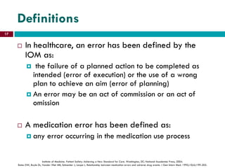 Definitions
 In healthcare, an error has been defined by the
IOM as:
 the failure of a planned action to be completed as
intended (error of execution) or the use of a wrong
plan to achieve an aim (error of planning)
 An error may be an act of commission or an act of
omission
 A medication error has been defined as:
 any error occurring in the medication use process
Institute of Medicine. Patient Safety: Achieving a New Standard for Care. Washington, DC: National Academies Press; 2004.
Bates DW, Boyle DL, Vander Vliet MB, Schneider J, Leape L. Relationship between medication errors and adverse drug events. J Gen Intern Med. 1995;10(4):199-205.
17
 