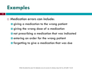 Examples
 Medication errors can include:
 giving a medication to the wrong patient
 giving the wrong dose of a medication
 not prescribing a medication that was indicated
 entering an order for the wrong patient
 forgetting to give a medication that was due
Wittich CM, Burkle CM, Lanier WL. Medication errors: An overview for clinicians. Mayo Clin Proc. 2014;89:1116–25
18
 