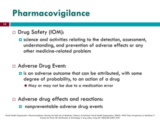 Pharmacovigilance
 Drug Safety (IOM):
 science and activities relating to the detection, assessment,
understanding, and prevention of adverse effects or any
other medicine-related problem
 Adverse Drug Event:
 is an adverse outcome that can be attributed, with some
degree of probability, to an action of a drug
 May or may not be due to a medication error
 Adverse drug effects and reactions:
 nonpreventable adverse drug events
World Health Organization. Pharmacovigilance: Ensuring the Safe Use of Medicines. Geneva, Switzerland: World Health Organization; 2004:6. WHO Policy Perspectives on Medicines 9.
Aronson JK, Ferner RE. Clarification of terminology in drug safety. Drug Saf. 2005;28(10):851-870.
19
 