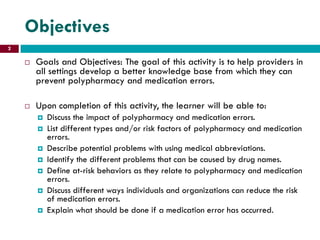 Objectives
 Goals and Objectives: The goal of this activity is to help providers in
all settings develop a better knowledge base from which they can
prevent polypharmacy and medication errors.
 Upon completion of this activity, the learner will be able to:
 Discuss the impact of polypharmacy and medication errors.
 List different types and/or risk factors of polypharmacy and medication
errors.
 Describe potential problems with using medical abbreviations.
 Identify the different problems that can be caused by drug names.
 Define at-risk behaviors as they relate to polypharmacy and medication
errors.
 Discuss different ways individuals and organizations can reduce the risk
of medication errors.
 Explain what should be done if a medication error has occurred.
2
 