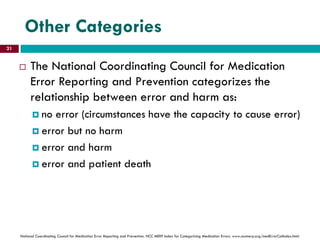 Other Categories
 The National Coordinating Council for Medication
Error Reporting and Prevention categorizes the
relationship between error and harm as:
 no error (circumstances have the capacity to cause error)
 error but no harm
 error and harm
 error and patient death
National Coordinating Council for Medication Error Reporting and Prevention. NCC MERP Index for Categorizing Medication Errors. www.nccmerp.org/medErrorCatIndex.html.
21
 