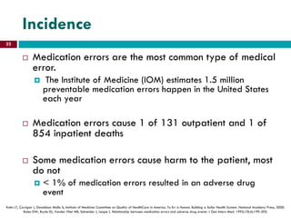 Incidence
 Medication errors are the most common type of medical
error.
 The Institute of Medicine (IOM) estimates 1.5 million
preventable medication errors happen in the United States
each year
 Medication errors cause 1 of 131 outpatient and 1 of
854 inpatient deaths
 Some medication errors cause harm to the patient, most
do not
 < 1% of medication errors resulted in an adverse drug
event
Kohn LT, Corrigan J, Donaldson Molla S; Institute of Medicine Committee on Quality of HealthCare in America. To Err is Human: Building a Safer Health System. National Academy Press; 2000.
Bates DW, Boyle DL, Vander Vliet MB, Schneider J, Leape L. Relationship between medication errors and adverse drug events. J Gen Intern Med. 1995;10(4):199-205.
22
 