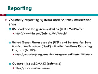 Reporting
 Voluntary reporting systems used to track medication
errors:
 US Food and Drug Administration (FDA) MedWatch:
 http://www.fda.gov/Safety/MedWatch/
 United States Pharmacopeia (USP) and Institute for Safe
Medication Practices (ISMP) - Medication Error Reporting
Program (MERP):
 https://www.ismp.org/errorReporting/reportErrortoISMP.aspx
 Quantros, Inc MEDMARX (software)
 https://www.medmarx.com/
23
 