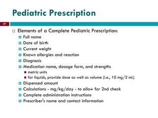 Pediatric Prescription
 Elements of a Complete Pediatric Prescription:
 Full name
 Date of birth
 Current weight
 Known allergies and reaction
 Diagnosis
 Medication name, dosage form, and strengths
 metric units
 for liquids, provide dose as well as volume (i.e., 10 mg/2 mL)
 Dispensed amount
 Calculations - mg/kg/day - to allow for 2nd check
 Complete administration instructions
 Prescriber's name and contact information
27
 