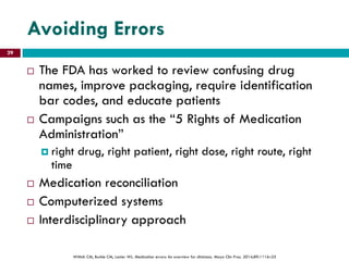 Avoiding Errors
 The FDA has worked to review confusing drug
names, improve packaging, require identification
bar codes, and educate patients
 Campaigns such as the “5 Rights of Medication
Administration”
 right drug, right patient, right dose, right route, right
time
 Medication reconciliation
 Computerized systems
 Interdisciplinary approach
Wittich CM, Burkle CM, Lanier WL. Medication errors: An overview for clinicians. Mayo Clin Proc. 2014;89:1116–25
29
 