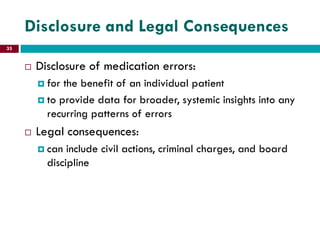 Disclosure and Legal Consequences
 Disclosure of medication errors:
 for the benefit of an individual patient
 to provide data for broader, systemic insights into any
recurring patterns of errors
 Legal consequences:
 can include civil actions, criminal charges, and board
discipline
35
 
