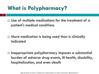 What is Polypharmacy?
 Use of multiple medications for the treatment of a
patient's medical conditions
 More medication is being used than is clinically
indicated
 Inappropriate polypharmacy imposes a substantial
burden of adverse drug events, ill health, disability,
hospitalization, and even death
Hajjar ER, Cafiero AC, Hanlon JT. Polypharmacy in elderly patients. Am J Geriatr Pharmacother. 2007;5(4):345-351.
4
 