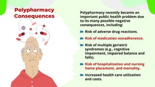 Polypharmacy
Consequences
Polypharmacy recently became an
important public health problem due
to its many possible negative
consequences, including:
Risk of adverse drug reactions.
Risk of medication nonadherence.
Risk of multiple geriatric
syndromes (e.g., cognitive
impairment, impaired balance and
falls).
Risk of hospitalization and nursing
home placement, and mortality.
Increased health care utilization
and costs.
 