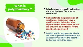 What is
polypharmacy ? Polypharmacy is typically defined as
the prescription of five or more
medications.
It also refers to the prescription of
medications that do not have a
specific current indication, that
duplicate other medications, or that
are known to be ineffective for the
condition being treated.
In other words, polypharmacy is the
use of multiple medications that are
unnecessary and have the potential
to do more harm than good.
 
