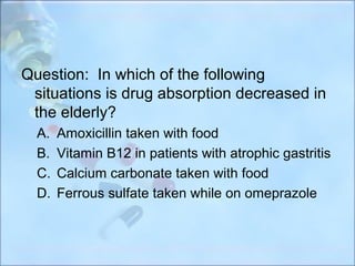 Question: In which of the following
 situations is drug absorption decreased in
 the elderly?
  A.   Amoxicillin taken with food
  B.   Vitamin B12 in patients with atrophic gastritis
  C.   Calcium carbonate taken with food
  D.   Ferrous sulfate taken while on omeprazole
 