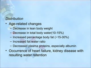 Distribution
• Age-related changes
  –   Decrease in lean body weight
  –   Decrease in total body water(10-15%)
  –   Increased percentage body fat (~15-30%)
  –   Increased fat:water ratio
  –   Decreased plasma proteins, especially albumin
• Occurrence of heart failure, kidney disease with
  resulting water retention
 