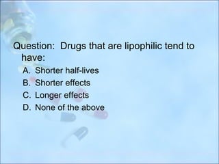 Question: Drugs that are lipophilic tend to
 have:
  A.   Shorter half-lives
  B.   Shorter effects
  C.   Longer effects
  D.   None of the above
 