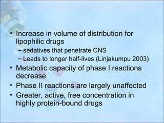 • Increase in volume of distribution for
  lipophilic drugs
  – sedatives that penetrate CNS
  – Leads to longer half-lives (Linjakumpu 2003)
• Metabolic capacity of phase I reactions
  decrease
• Phase II reactions are largely unaffected
• Greater, active, free concentration in
  highly protein-bound drugs
 