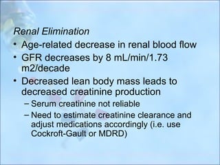 Renal Elimination
• Age-related decrease in renal blood flow
• GFR decreases by 8 mL/min/1.73
  m2/decade
• Decreased lean body mass leads to
  decreased creatinine production
  – Serum creatinine not reliable
  – Need to estimate creatinine clearance and
    adjust medications accordingly (i.e. use
    Cockroft-Gault or MDRD)
 