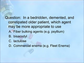Question: In a bedridden, demented, and
 constipated older patient, which agent
 may be more appropriate to use
  A.   Fiber bulking agents (e.g. psyllium)
  B.   bisacodyl
  C.   lactulose
  D.   Commercial enema (e.g. Fleet Enema)
 