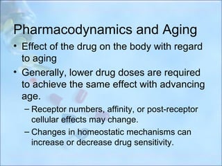 Pharmacodynamics and Aging
• Effect of the drug on the body with regard
  to aging
• Generally, lower drug doses are required
  to achieve the same effect with advancing
  age.
  – Receptor numbers, affinity, or post-receptor
    cellular effects may change.
  – Changes in homeostatic mechanisms can
    increase or decrease drug sensitivity.
 
