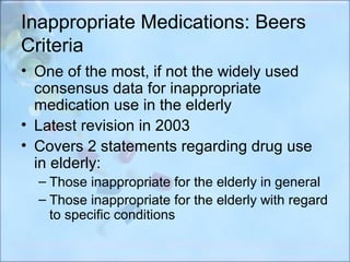 Inappropriate Medications: Beers
Criteria
• One of the most, if not the widely used
  consensus data for inappropriate
  medication use in the elderly
• Latest revision in 2003
• Covers 2 statements regarding drug use
  in elderly:
  – Those inappropriate for the elderly in general
  – Those inappropriate for the elderly with regard
    to specific conditions
 