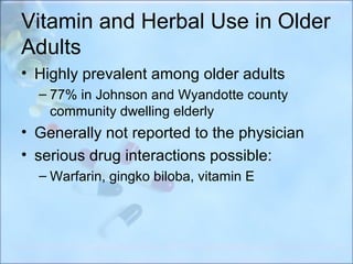 Vitamin and Herbal Use in Older
Adults
• Highly prevalent among older adults
  – 77% in Johnson and Wyandotte county
    community dwelling elderly
• Generally not reported to the physician
• serious drug interactions possible:
  – Warfarin, gingko biloba, vitamin E
 
