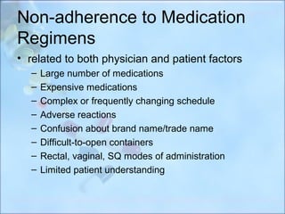 Non-adherence to Medication
Regimens
• related to both physician and patient factors
  –   Large number of medications
  –   Expensive medications
  –   Complex or frequently changing schedule
  –   Adverse reactions
  –   Confusion about brand name/trade name
  –   Difficult-to-open containers
  –   Rectal, vaginal, SQ modes of administration
  –   Limited patient understanding
 