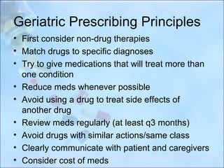 Geriatric Prescribing Principles
• First consider non-drug therapies
• Match drugs to specific diagnoses
• Try to give medications that will treat more than
  one condition
• Reduce meds whenever possible
• Avoid using a drug to treat side effects of
  another drug
• Review meds regularly (at least q3 months)
• Avoid drugs with similar actions/same class
• Clearly communicate with patient and caregivers
• Consider cost of meds
 