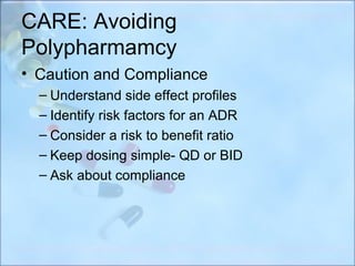 CARE: Avoiding
Polypharmamcy
• Caution and Compliance
  – Understand side effect profiles
  – Identify risk factors for an ADR
  – Consider a risk to benefit ratio
  – Keep dosing simple- QD or BID
  – Ask about compliance
 