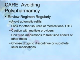 CARE: Avoiding
Polypharmamcy
• Review Regimen Regularly
  – Avoid automatic refills
  – Look for other sources of medications- OTC
  – Caution with multiple providers
  – Don’t use medications to treat side effects of
    other meds
  – Choose drugs to discontinue or substitute
    safer medications
 