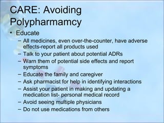CARE: Avoiding
Polypharmamcy
• Educate
  – All medicines, even over-the-counter, have adverse
    effects-report all products used
  – Talk to your patient about potential ADRs
  – Warn them of potential side effects and report
    symptoms
  – Educate the family and caregiver
  – Ask pharmacist for help in identifying interactions
  – Assist your patient in making and updating a
    medication list- personal medical record
  – Avoid seeing multiple physicians
  – Do not use medications from others
 