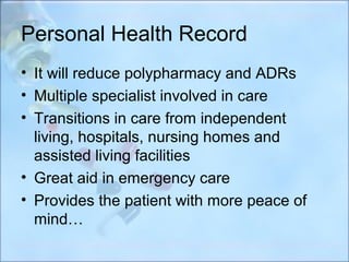 Personal Health Record
• It will reduce polypharmacy and ADRs
• Multiple specialist involved in care
• Transitions in care from independent
  living, hospitals, nursing homes and
  assisted living facilities
• Great aid in emergency care
• Provides the patient with more peace of
  mind…
 