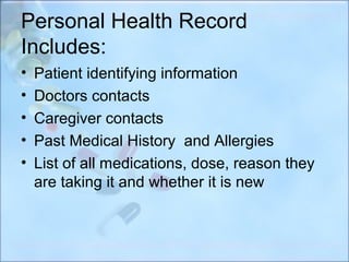 Personal Health Record
Includes:
•   Patient identifying information
•   Doctors contacts
•   Caregiver contacts
•   Past Medical History and Allergies
•   List of all medications, dose, reason they
    are taking it and whether it is new
 