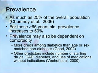 Prevalence
• As much as 25% of the overall population
  (Chumney et al., 2006)
• For those >65 years old, prevalence
  increases to 50%
• Prevalence may also be dependent on
  comorbidity
  – More drugs among diabetics than age or sex
    matched non-diabetics (Good, 2002)
  – Other predictors include number of starting
    drugs, CAD, diabetes, and use of medications
    without indications (Veehof et al. 2000)
 