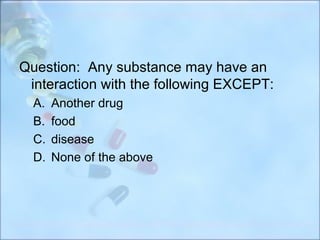Question: Any substance may have an
 interaction with the following EXCEPT:
  A.   Another drug
  B.   food
  C.   disease
  D.   None of the above
 